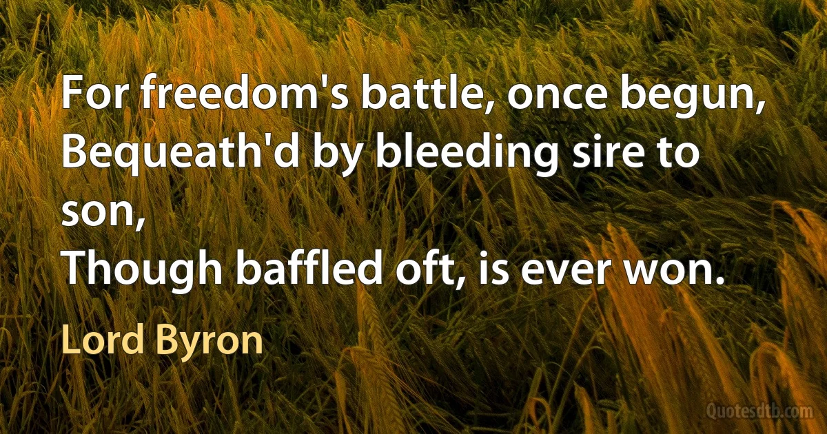 For freedom's battle, once begun,
Bequeath'd by bleeding sire to son,
Though baffled oft, is ever won. (Lord Byron)