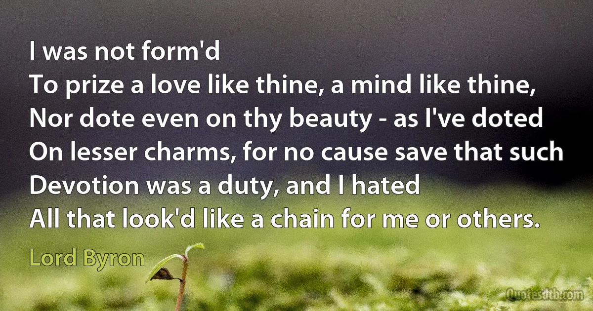 I was not form'd
To prize a love like thine, a mind like thine,
Nor dote even on thy beauty - as I've doted
On lesser charms, for no cause save that such
Devotion was a duty, and I hated
All that look'd like a chain for me or others. (Lord Byron)