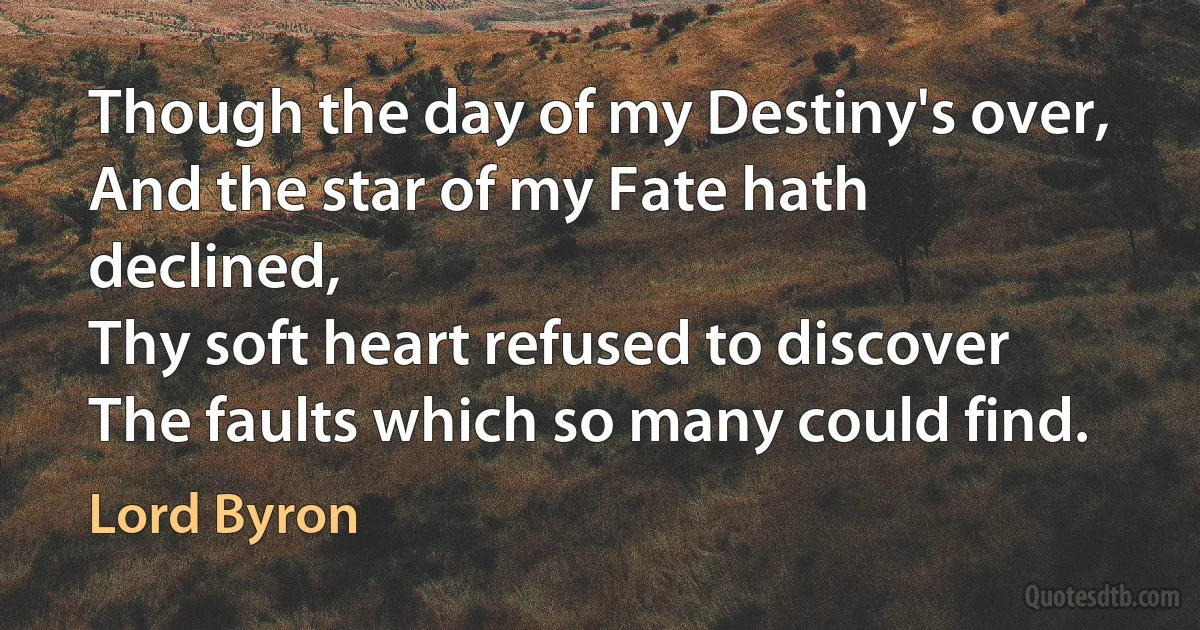 Though the day of my Destiny's over,
And the star of my Fate hath declined,
Thy soft heart refused to discover
The faults which so many could find. (Lord Byron)