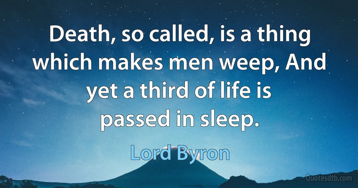 Death, so called, is a thing which makes men weep, And yet a third of life is passed in sleep. (Lord Byron)