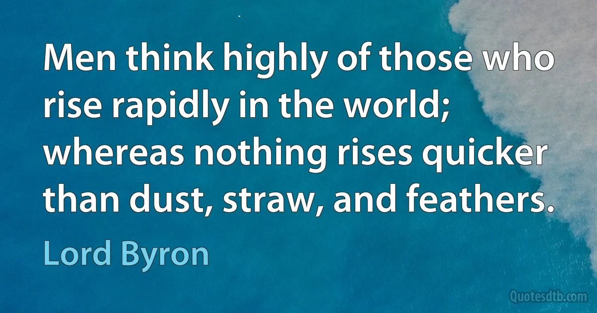 Men think highly of those who rise rapidly in the world; whereas nothing rises quicker than dust, straw, and feathers. (Lord Byron)