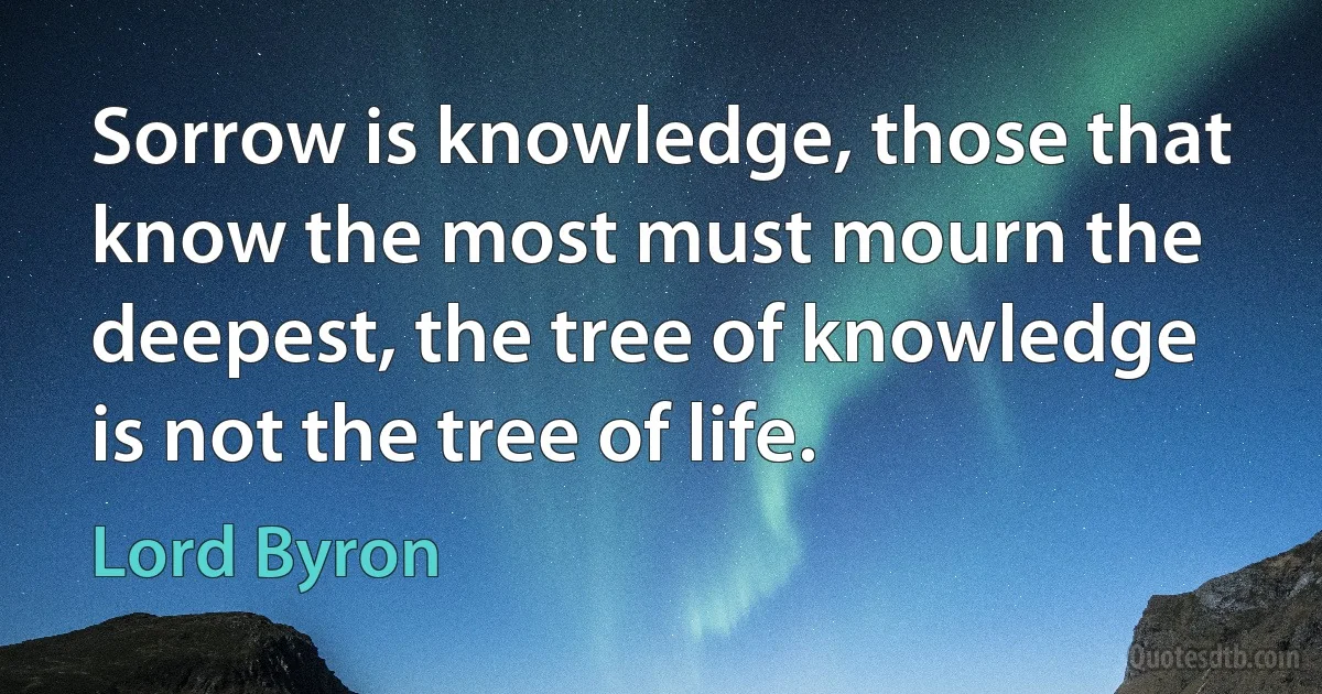 Sorrow is knowledge, those that know the most must mourn the deepest, the tree of knowledge is not the tree of life. (Lord Byron)