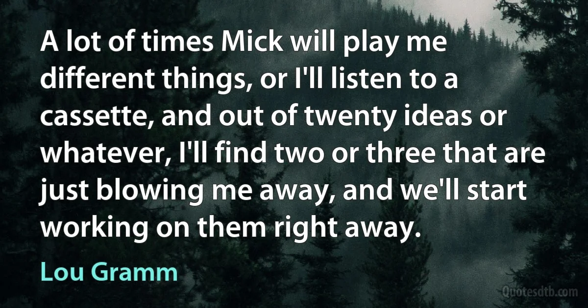 A lot of times Mick will play me different things, or I'll listen to a cassette, and out of twenty ideas or whatever, I'll find two or three that are just blowing me away, and we'll start working on them right away. (Lou Gramm)