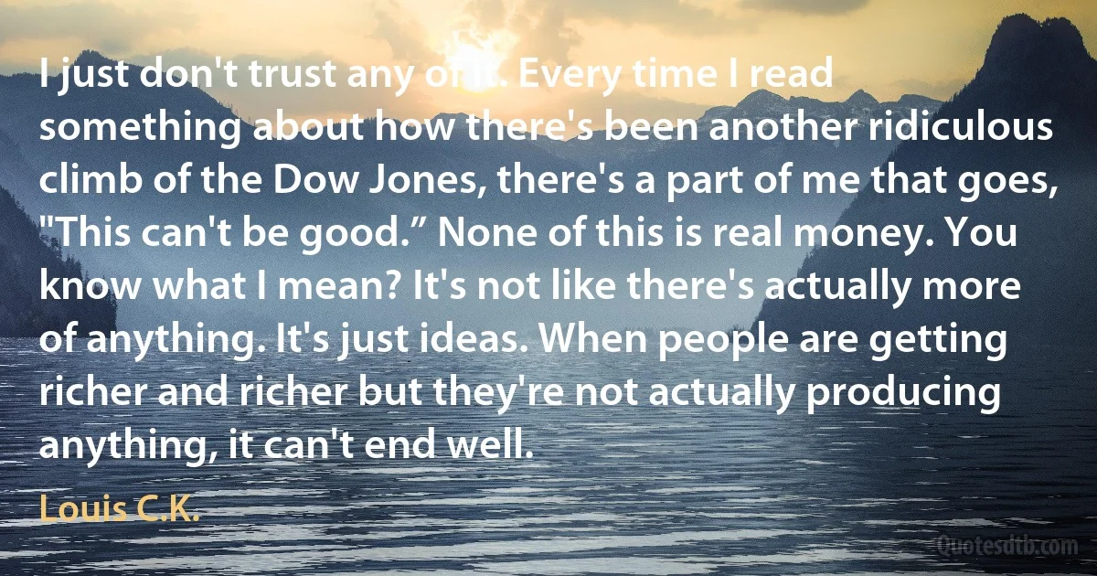 I just don't trust any of it. Every time I read something about how there's been another ridiculous climb of the Dow Jones, there's a part of me that goes, "This can't be good.” None of this is real money. You know what I mean? It's not like there's actually more of anything. It's just ideas. When people are getting richer and richer but they're not actually producing anything, it can't end well. (Louis C.K.)