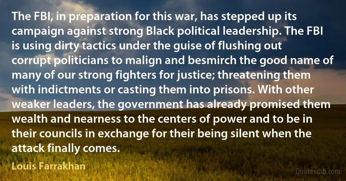 The FBI, in preparation for this war, has stepped up its campaign against strong Black political leadership. The FBI is using dirty tactics under the guise of flushing out corrupt politicians to malign and besmirch the good name of many of our strong fighters for justice; threatening them with indictments or casting them into prisons. With other weaker leaders, the government has already promised them wealth and nearness to the centers of power and to be in their councils in exchange for their being silent when the attack finally comes. (Louis Farrakhan)