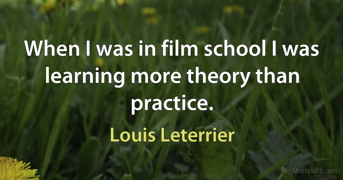 When I was in film school I was learning more theory than practice. (Louis Leterrier)