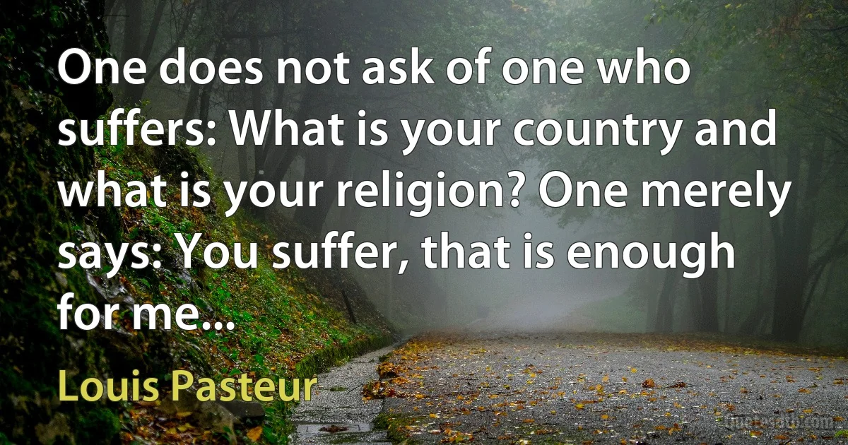 One does not ask of one who suffers: What is your country and what is your religion? One merely says: You suffer, that is enough for me... (Louis Pasteur)