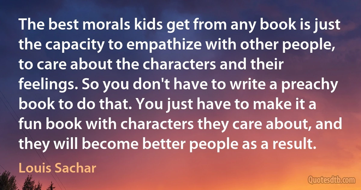 The best morals kids get from any book is just the capacity to empathize with other people, to care about the characters and their feelings. So you don't have to write a preachy book to do that. You just have to make it a fun book with characters they care about, and they will become better people as a result. (Louis Sachar)