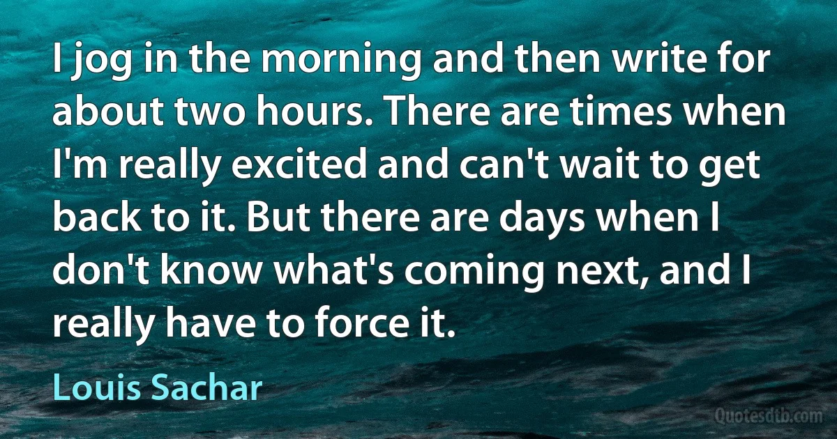 I jog in the morning and then write for about two hours. There are times when I'm really excited and can't wait to get back to it. But there are days when I don't know what's coming next, and I really have to force it. (Louis Sachar)