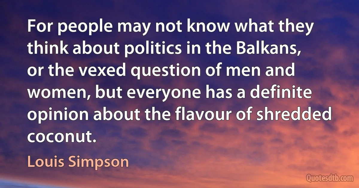 For people may not know what they think about politics in the Balkans, or the vexed question of men and women, but everyone has a definite opinion about the flavour of shredded coconut. (Louis Simpson)