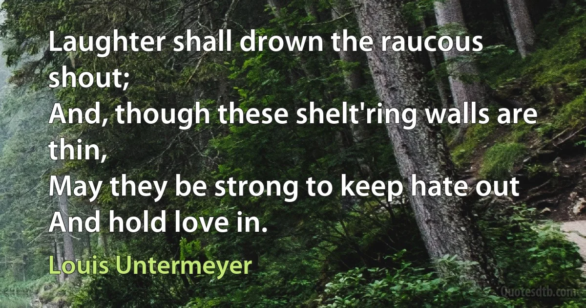 Laughter shall drown the raucous shout;
And, though these shelt'ring walls are thin,
May they be strong to keep hate out
And hold love in. (Louis Untermeyer)