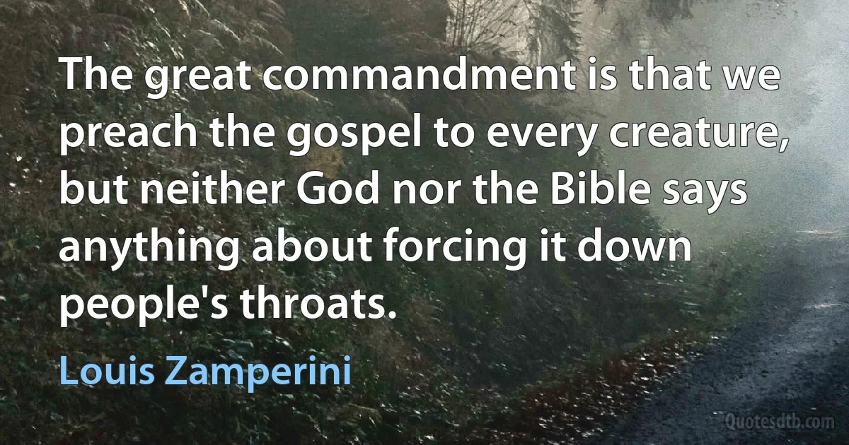 The great commandment is that we preach the gospel to every creature, but neither God nor the Bible says anything about forcing it down people's throats. (Louis Zamperini)