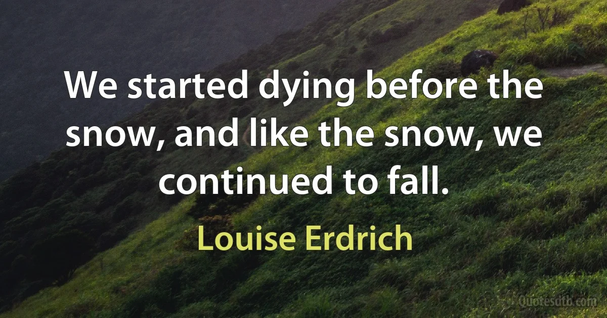 We started dying before the snow, and like the snow, we continued to fall. (Louise Erdrich)