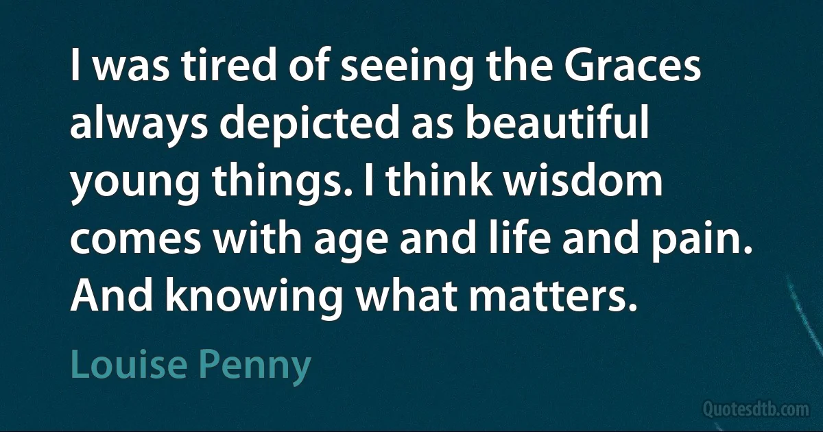 I was tired of seeing the Graces always depicted as beautiful young things. I think wisdom comes with age and life and pain. And knowing what matters. (Louise Penny)