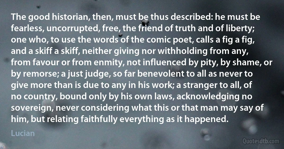 The good historian, then, must be thus described: he must be fearless, uncorrupted, free, the friend of truth and of liberty; one who, to use the words of the comic poet, calls a fig a fig, and a skiff a skiff, neither giving nor withholding from any, from favour or from enmity, not influenced by pity, by shame, or by remorse; a just judge, so far benevolent to all as never to give more than is due to any in his work; a stranger to all, of no country, bound only by his own laws, acknowledging no sovereign, never considering what this or that man may say of him, but relating faithfully everything as it happened. (Lucian)