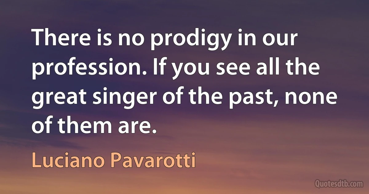 There is no prodigy in our profession. If you see all the great singer of the past, none of them are. (Luciano Pavarotti)