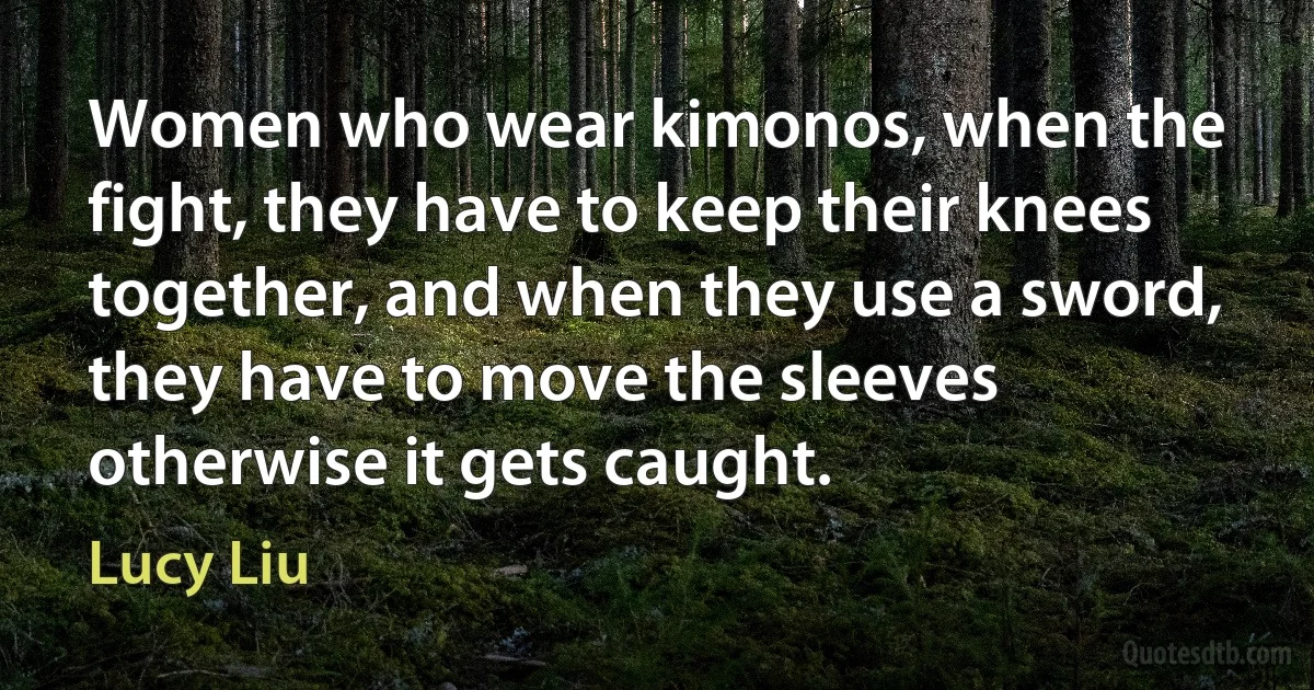 Women who wear kimonos, when the fight, they have to keep their knees together, and when they use a sword, they have to move the sleeves otherwise it gets caught. (Lucy Liu)