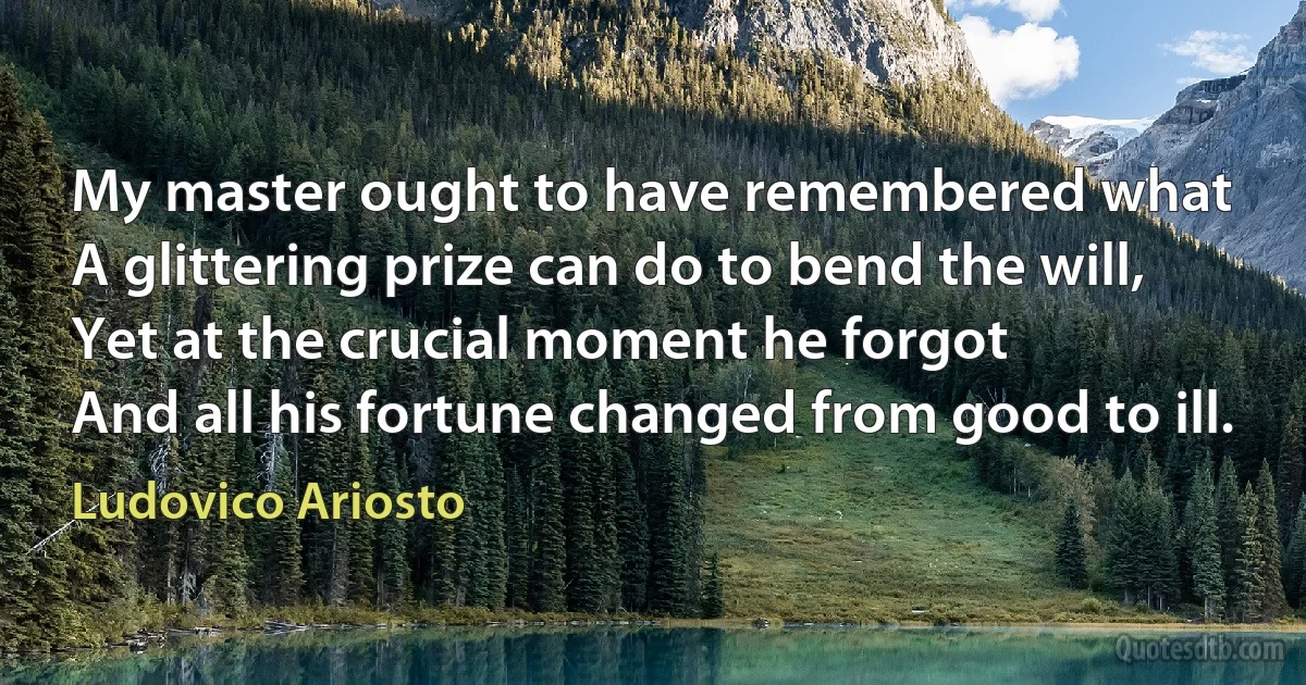 My master ought to have remembered what
A glittering prize can do to bend the will,
Yet at the crucial moment he forgot
And all his fortune changed from good to ill. (Ludovico Ariosto)