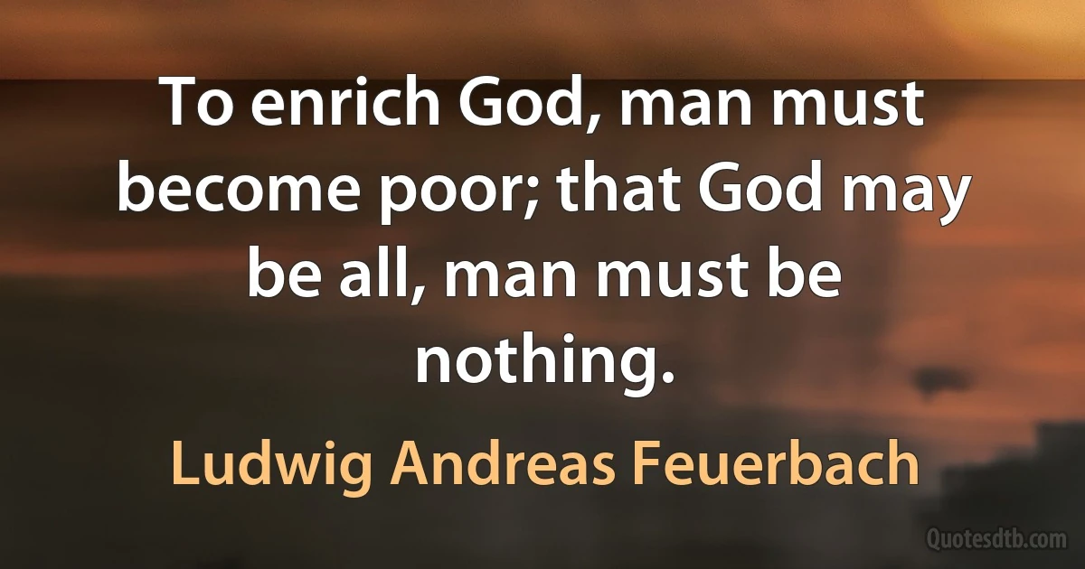 To enrich God, man must become poor; that God may be all, man must be nothing. (Ludwig Andreas Feuerbach)