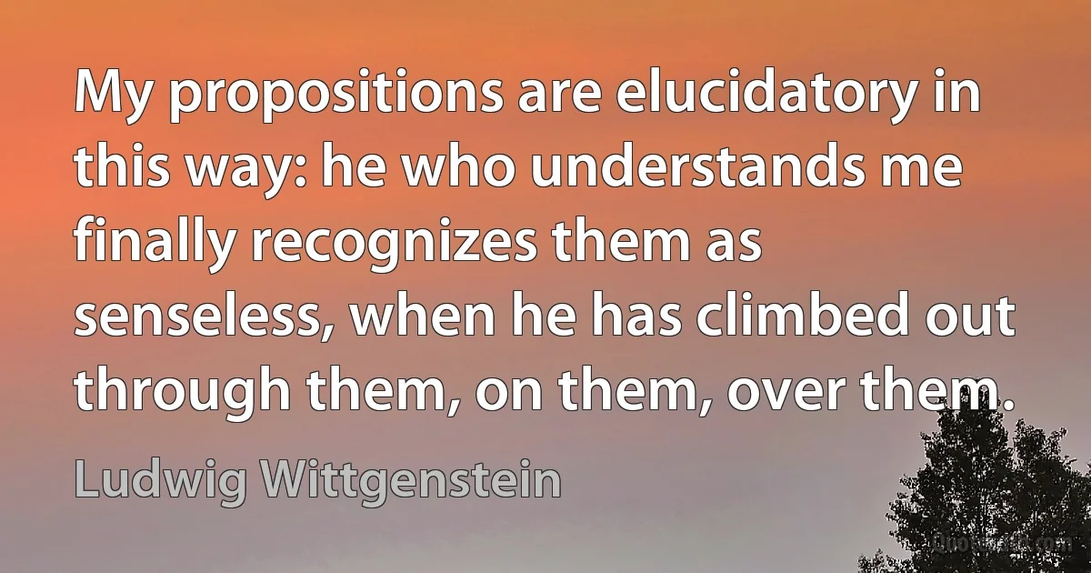 My propositions are elucidatory in this way: he who understands me finally recognizes them as senseless, when he has climbed out through them, on them, over them. (Ludwig Wittgenstein)