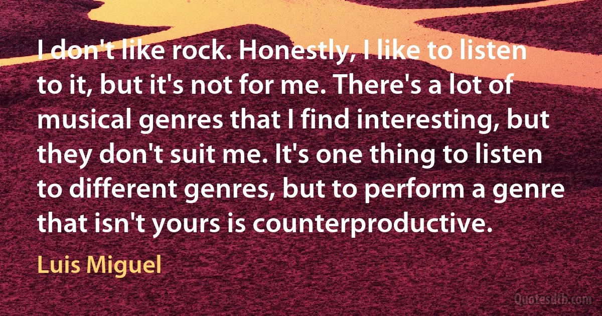 I don't like rock. Honestly, I like to listen to it, but it's not for me. There's a lot of musical genres that I find interesting, but they don't suit me. It's one thing to listen to different genres, but to perform a genre that isn't yours is counterproductive. (Luis Miguel)