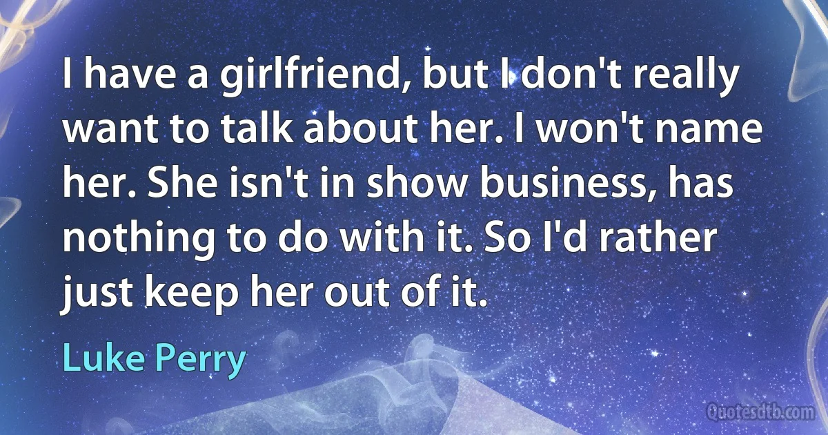 I have a girlfriend, but I don't really want to talk about her. I won't name her. She isn't in show business, has nothing to do with it. So I'd rather just keep her out of it. (Luke Perry)