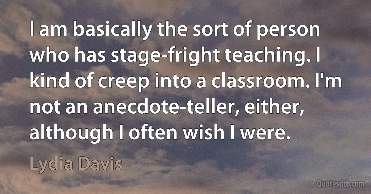 I am basically the sort of person who has stage-fright teaching. I kind of creep into a classroom. I'm not an anecdote-teller, either, although I often wish I were. (Lydia Davis)