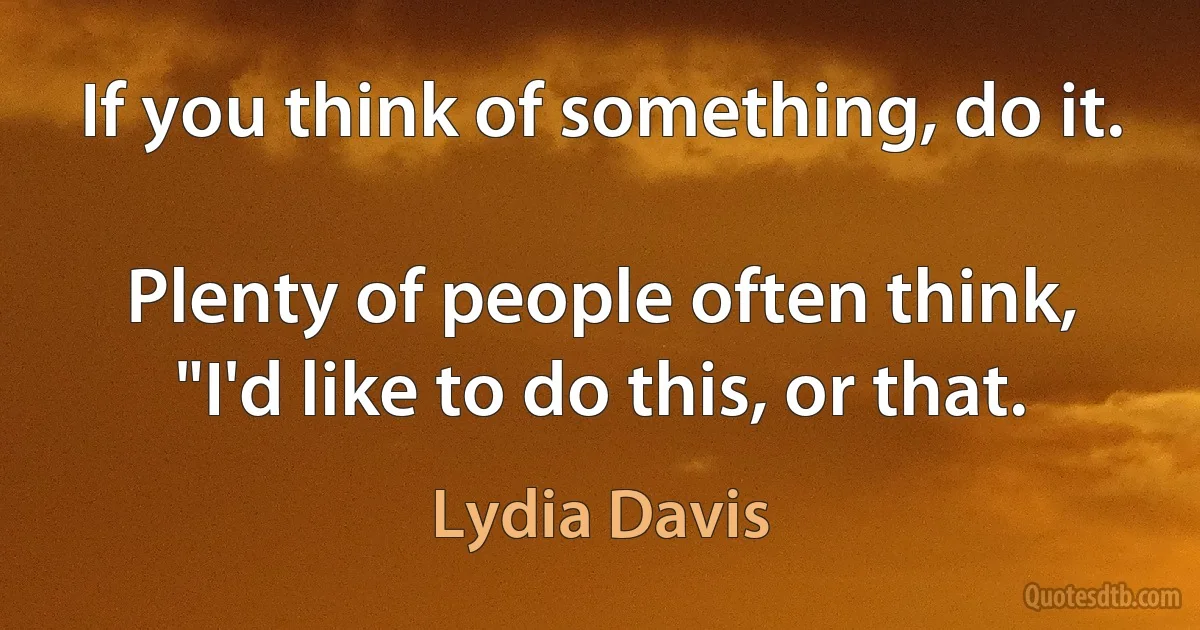 If you think of something, do it.

Plenty of people often think, "I'd like to do this, or that. (Lydia Davis)