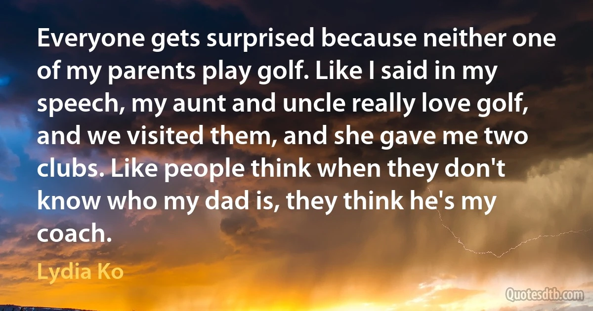 Everyone gets surprised because neither one of my parents play golf. Like I said in my speech, my aunt and uncle really love golf, and we visited them, and she gave me two clubs. Like people think when they don't know who my dad is, they think he's my coach. (Lydia Ko)