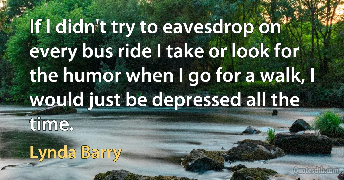 If I didn't try to eavesdrop on every bus ride I take or look for the humor when I go for a walk, I would just be depressed all the time. (Lynda Barry)