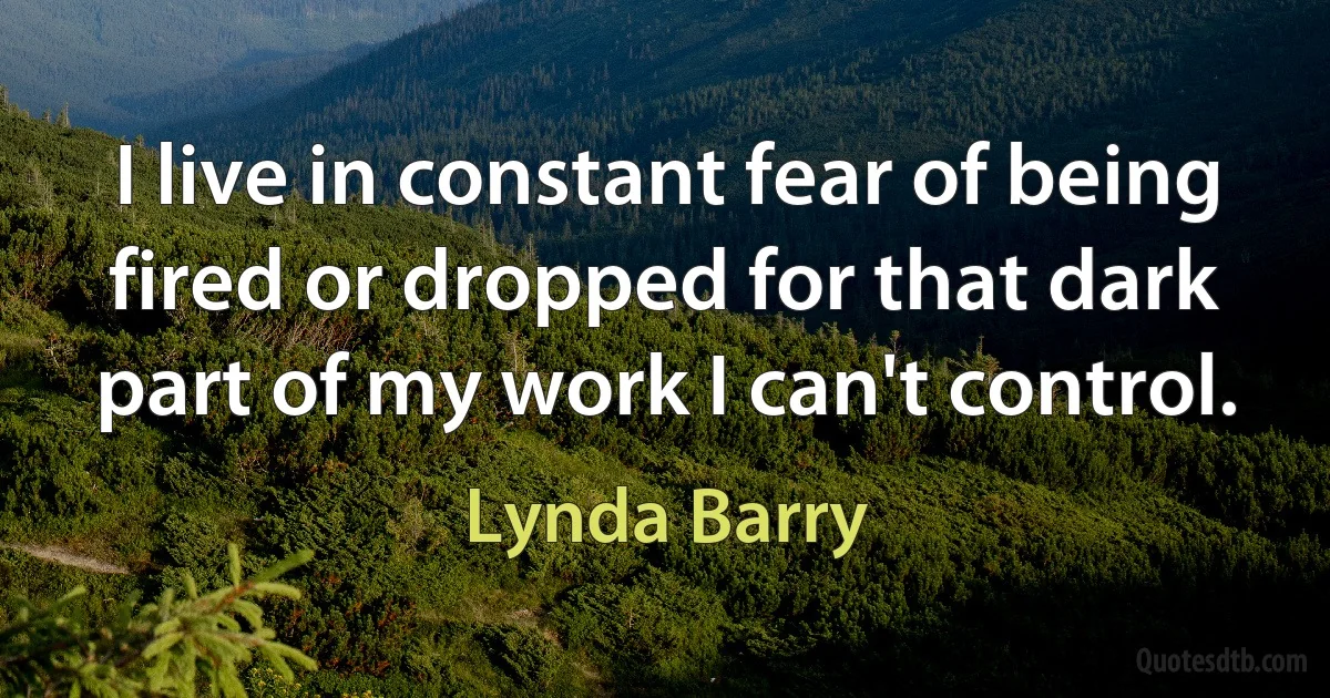 I live in constant fear of being fired or dropped for that dark part of my work I can't control. (Lynda Barry)