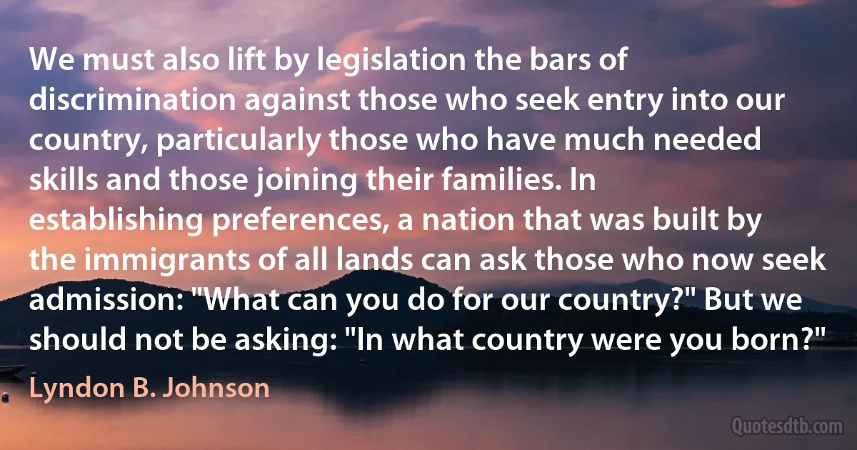 We must also lift by legislation the bars of discrimination against those who seek entry into our country, particularly those who have much needed skills and those joining their families. In establishing preferences, a nation that was built by the immigrants of all lands can ask those who now seek admission: "What can you do for our country?" But we should not be asking: "In what country were you born?" (Lyndon B. Johnson)