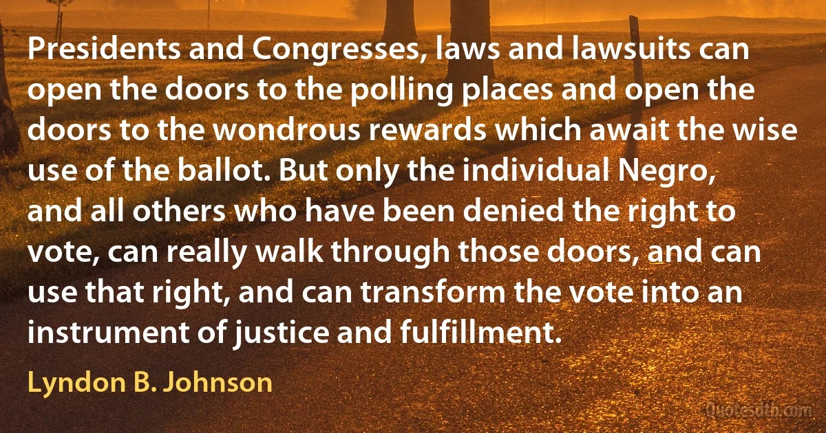 Presidents and Congresses, laws and lawsuits can open the doors to the polling places and open the doors to the wondrous rewards which await the wise use of the ballot. But only the individual Negro, and all others who have been denied the right to vote, can really walk through those doors, and can use that right, and can transform the vote into an instrument of justice and fulfillment. (Lyndon B. Johnson)