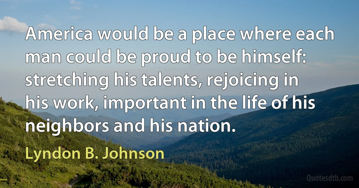 America would be a place where each man could be proud to be himself: stretching his talents, rejoicing in his work, important in the life of his neighbors and his nation. (Lyndon B. Johnson)