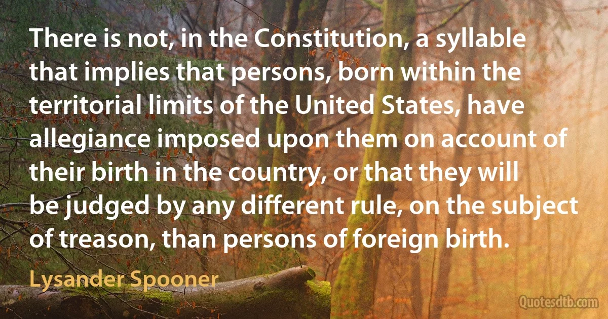 There is not, in the Constitution, a syllable that implies that persons, born within the territorial limits of the United States, have allegiance imposed upon them on account of their birth in the country, or that they will be judged by any different rule, on the subject of treason, than persons of foreign birth. (Lysander Spooner)