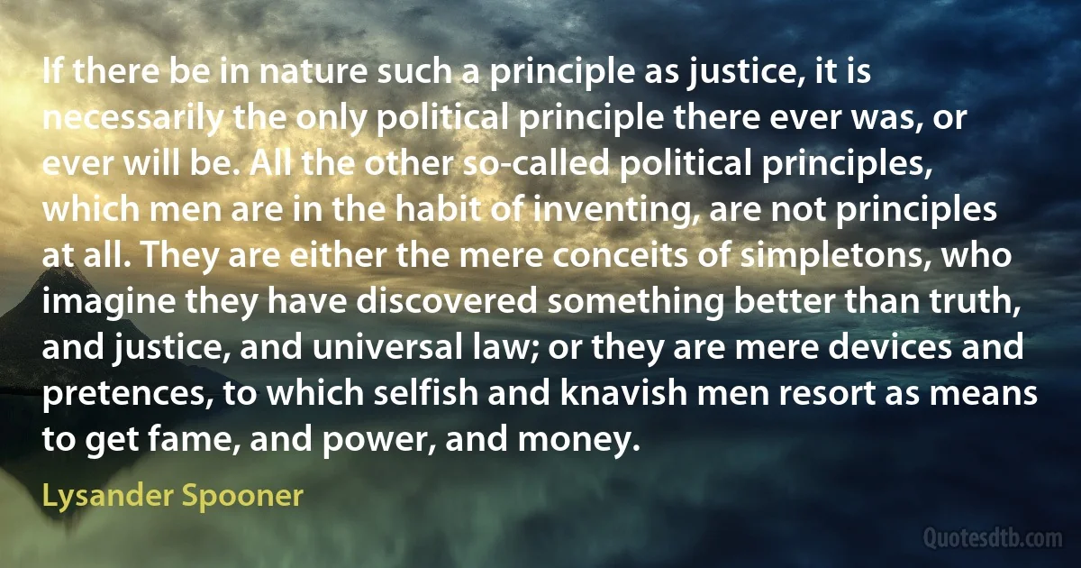 If there be in nature such a principle as justice, it is necessarily the only political principle there ever was, or ever will be. All the other so-called political principles, which men are in the habit of inventing, are not principles at all. They are either the mere conceits of simpletons, who imagine they have discovered something better than truth, and justice, and universal law; or they are mere devices and pretences, to which selfish and knavish men resort as means to get fame, and power, and money. (Lysander Spooner)