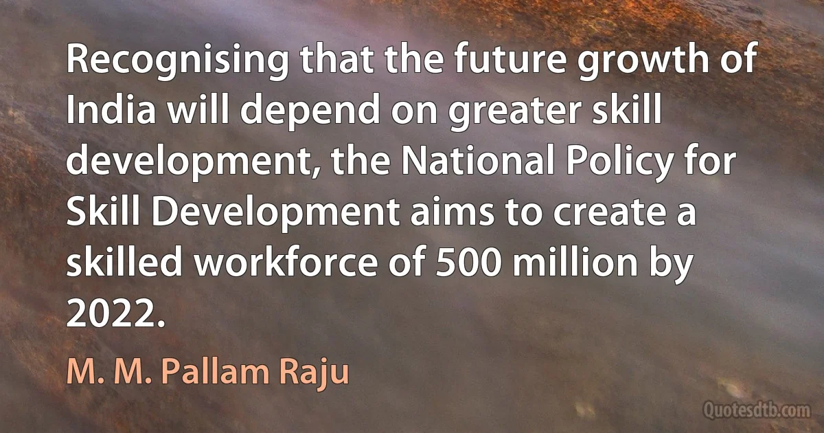 Recognising that the future growth of India will depend on greater skill development, the National Policy for Skill Development aims to create a skilled workforce of 500 million by 2022. (M. M. Pallam Raju)