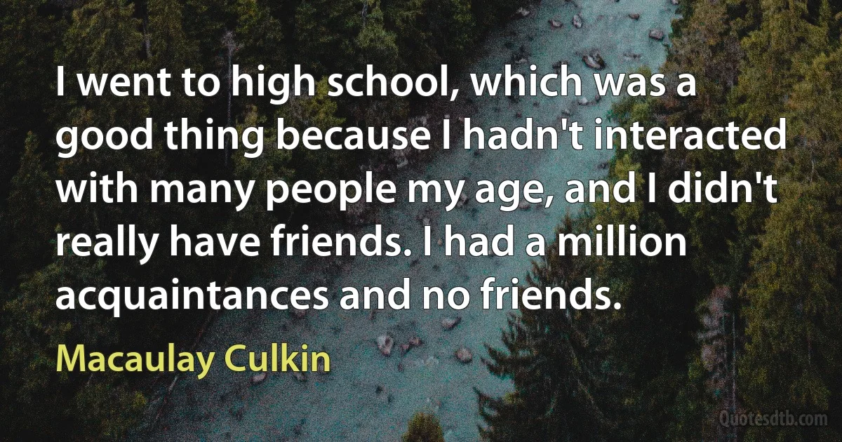 I went to high school, which was a good thing because I hadn't interacted with many people my age, and I didn't really have friends. I had a million acquaintances and no friends. (Macaulay Culkin)