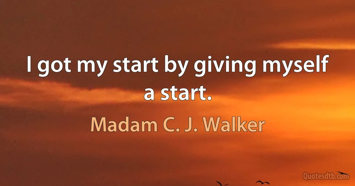 I got my start by giving myself a start. (Madam C. J. Walker)