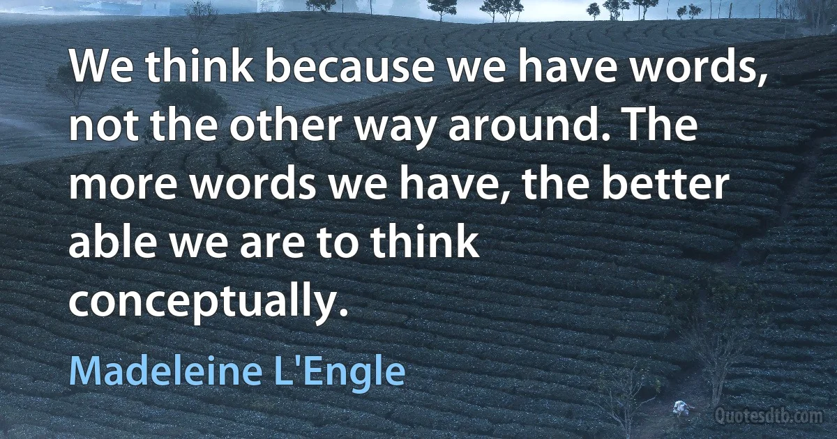 We think because we have words, not the other way around. The more words we have, the better able we are to think conceptually. (Madeleine L'Engle)