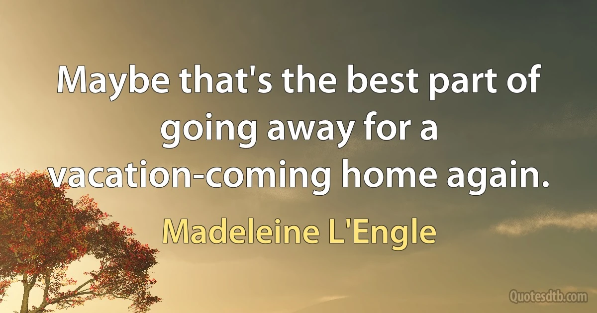 Maybe that's the best part of going away for a vacation-coming home again. (Madeleine L'Engle)