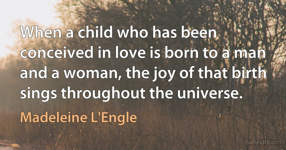 When a child who has been conceived in love is born to a man and a woman, the joy of that birth sings throughout the universe. (Madeleine L'Engle)