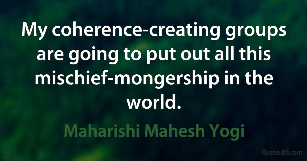 My coherence-creating groups are going to put out all this mischief-mongership in the world. (Maharishi Mahesh Yogi)