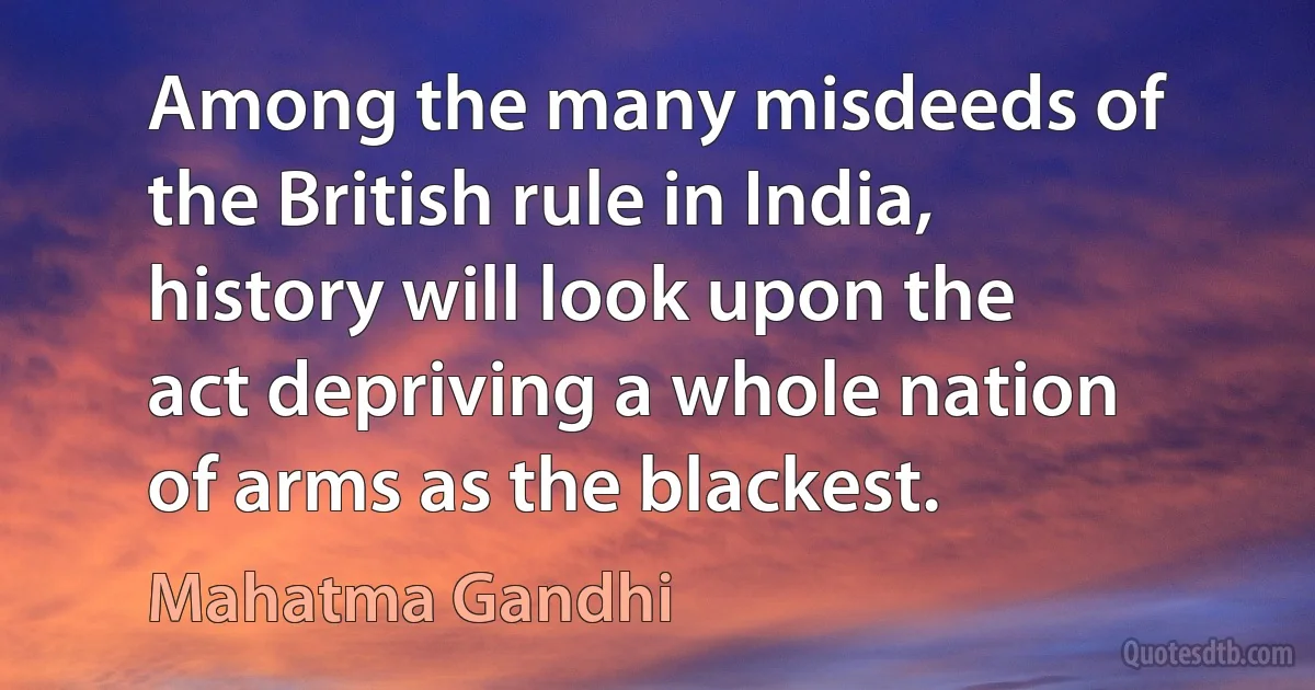 Among the many misdeeds of the British rule in India, history will look upon the act depriving a whole nation of arms as the blackest. (Mahatma Gandhi)