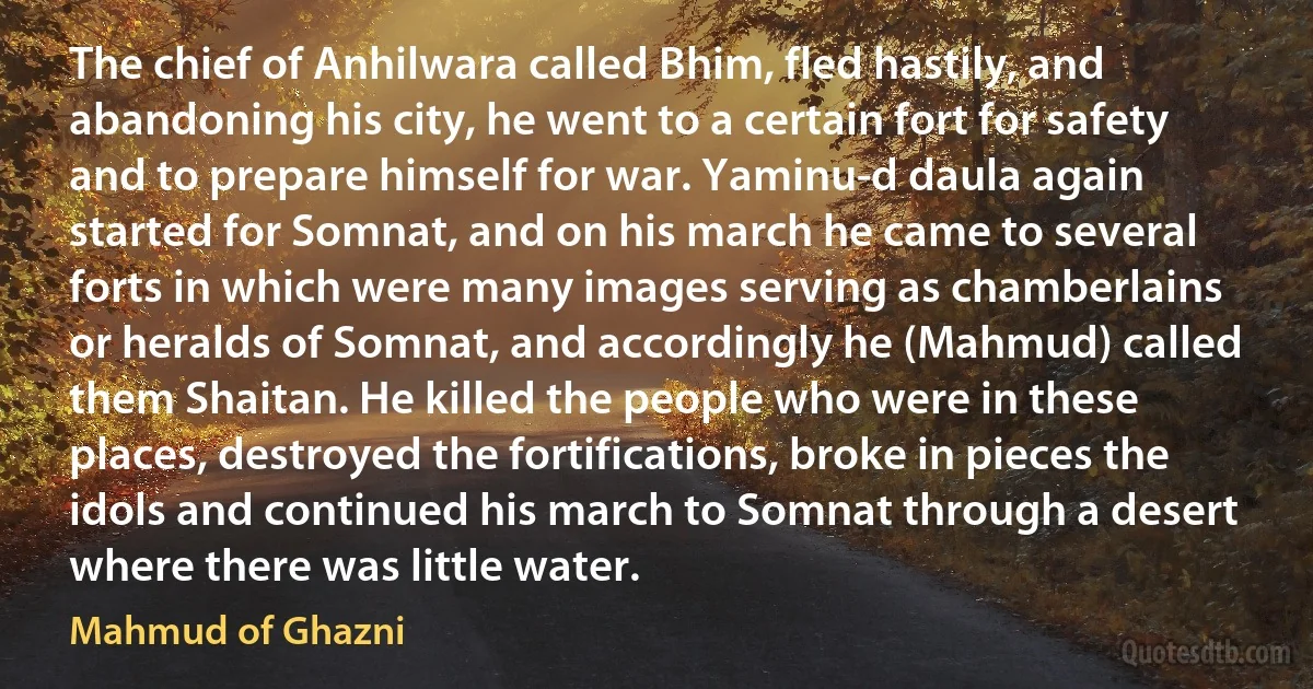 The chief of Anhilwara called Bhim, fled hastily, and abandoning his city, he went to a certain fort for safety and to prepare himself for war. Yaminu-d daula again started for Somnat, and on his march he came to several forts in which were many images serving as chamberlains or heralds of Somnat, and accordingly he (Mahmud) called them Shaitan. He killed the people who were in these places, destroyed the fortifications, broke in pieces the idols and continued his march to Somnat through a desert where there was little water. (Mahmud of Ghazni)