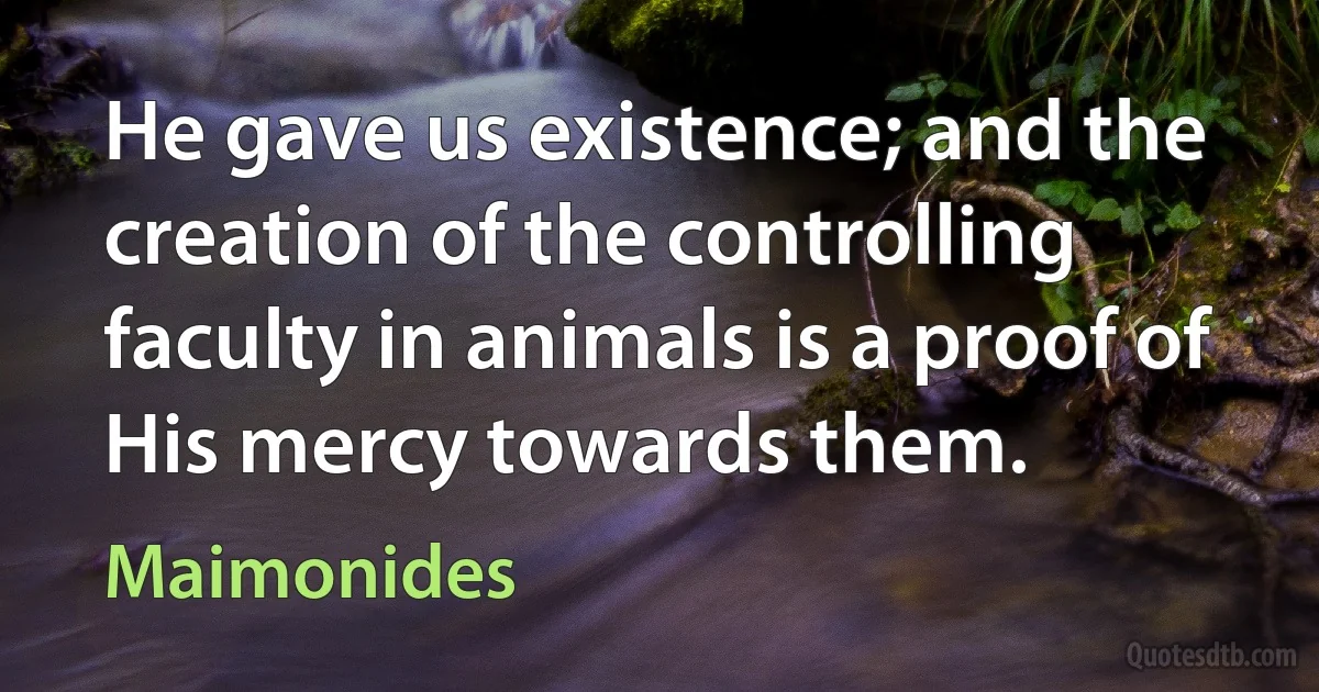 He gave us existence; and the creation of the controlling faculty in animals is a proof of His mercy towards them. (Maimonides)