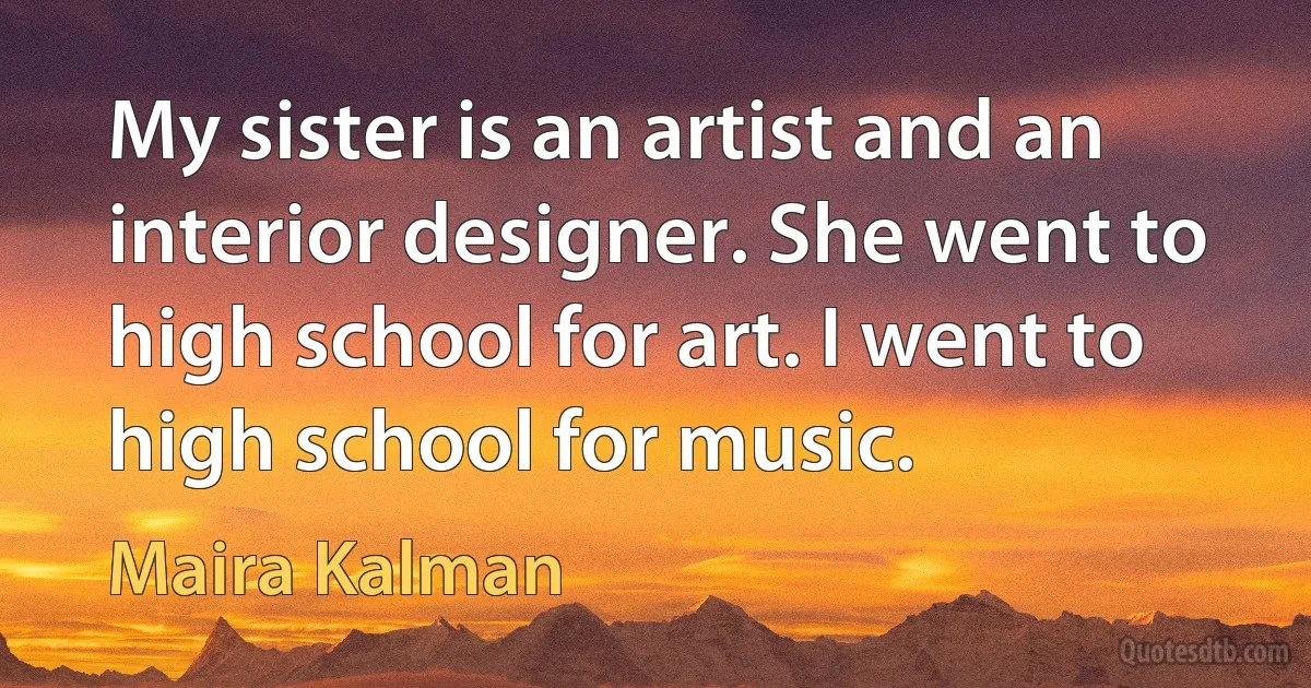 My sister is an artist and an interior designer. She went to high school for art. I went to high school for music. (Maira Kalman)