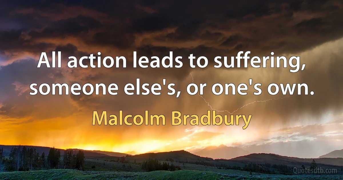 All action leads to suffering, someone else's, or one's own. (Malcolm Bradbury)