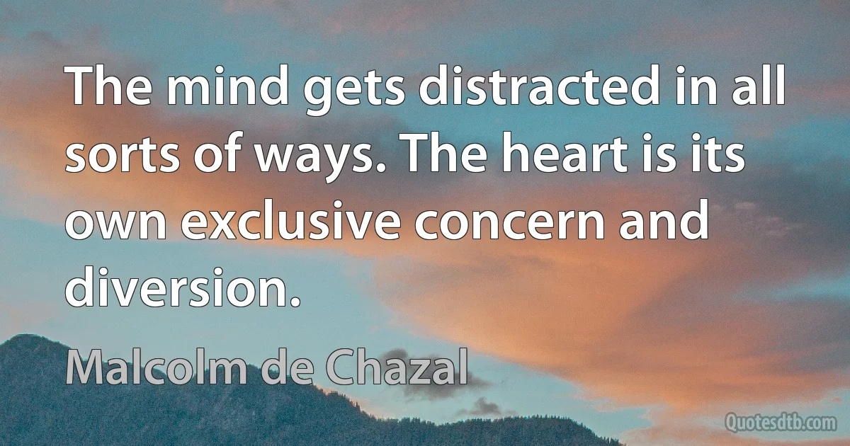 The mind gets distracted in all sorts of ways. The heart is its own exclusive concern and diversion. (Malcolm de Chazal)