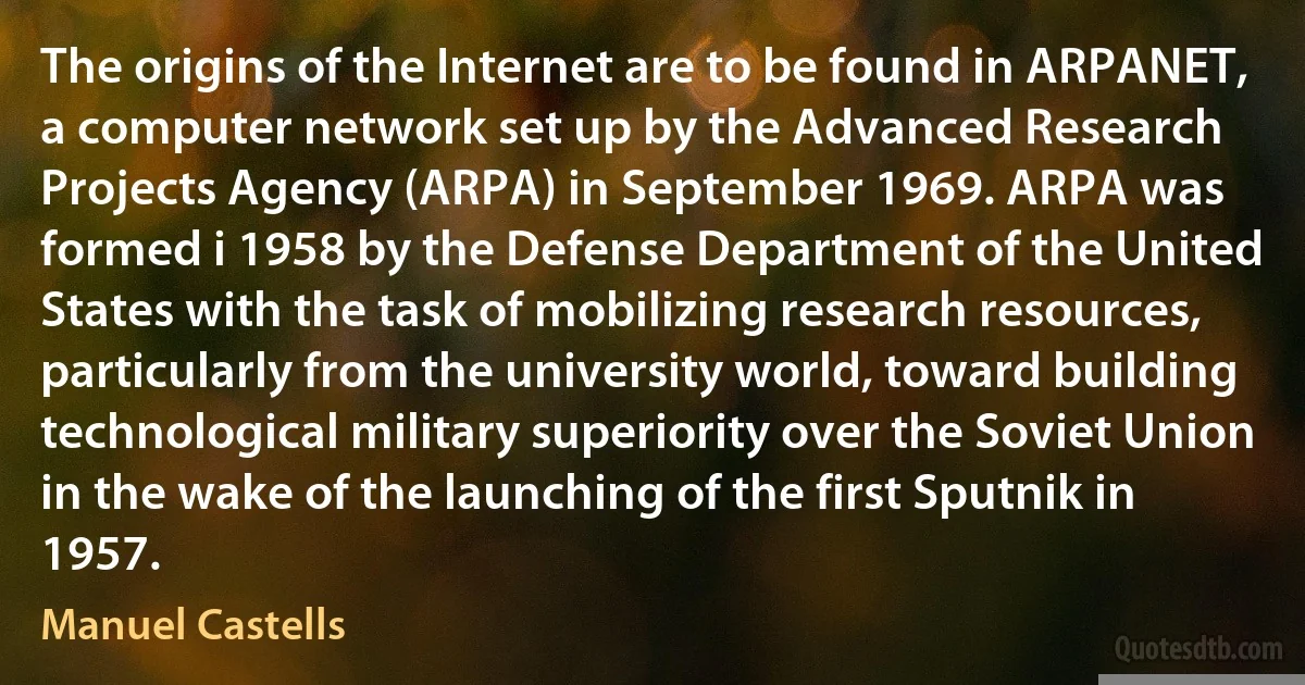 The origins of the Internet are to be found in ARPANET, a computer network set up by the Advanced Research Projects Agency (ARPA) in September 1969. ARPA was formed i 1958 by the Defense Department of the United States with the task of mobilizing research resources, particularly from the university world, toward building technological military superiority over the Soviet Union in the wake of the launching of the first Sputnik in 1957. (Manuel Castells)